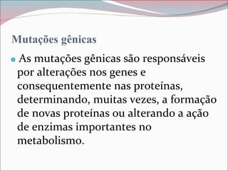 Mutações gênicas
   As mutações gênicas são responsáveis
    por alterações nos genes e
    consequentemente nas proteínas,
    determinando, muitas vezes, a formação
    de novas proteínas ou alterando a ação
    de enzimas importantes no
    metabolismo.
 