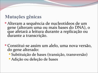 Mutações gênicas
 Alteram a sequência de nucleotídeos de um
 gene (alteram uma ou mais bases do DNA), o
 que afetará a leitura durante a replicação ou
 durante a transcrição.

 Constitui-se assim um alelo, uma nova versão,
 do gene alterado:
   Subtituição de bases (transição, transversão)
   Adição ou deleção de bases
 