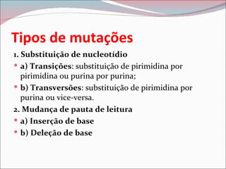 Tipos de mutações
1. Substituição de nucleotídio
 a) Transições: substituição de pirimidina por
   pirimidina ou purina por purina;
 b) Transversões: substituição de pirimidina por
   purina ou vice-versa.
2. Mudança de pauta de leitura
 a) Inserção de base
 b) Deleção de base
 