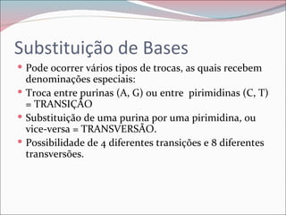 Substituição de Bases
 Pode ocorrer vários tipos de trocas, as quais recebem
  denominações especiais:
 Troca entre purinas (A, G) ou entre pirimidinas (C, T)
  = TRANSIÇÃO
 Substituição de uma purina por uma pirimidina, ou
  vice-versa = TRANSVERSÃO.
 Possibilidade de 4 diferentes transições e 8 diferentes
  transversões.
 
