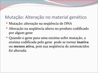 Mutação: Alteração no material genético
 Mutação: alteração na seqüência de DNA
 Alteração na seqüência altera no produto codificado
  por algum gene
 Quando o gene para uma enzima sofre mutação, a
  enzima codificada pelo gene pode se tornar inativa
  ou menos ativa, pois sua seqüência de aminoácidos
  foi alterada.
 