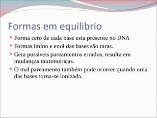Formas em equilibrio
 Forma ceto de cada base esta presente no DNA
 Formas imino e enol das bases são raras.
 Gera possiveis pareamentos errados, resulta em
  mudanças tautoméricas.
 O mal pareamento também pode ocorrer quando uma
  das bases torna-se ionizada.
 