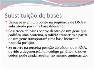 Substituição de bases
 Única base em um ponto na seqüência de DNA é
  substituída por uma base diferente
 Se a troca de bases ocorre dentro de um gene que
  codifica uma proteína, o mRNA transcrito a partir
  de um gene transportará uma base incorreta
  naquela posição.
 Se ocorre na terceira posição do códon do mRNA,
  devido a degeneração do código genético, o novo
  códon pode ainda resultar no mesmo aminoácido.
 