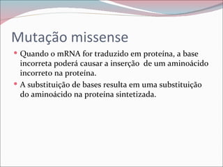 Mutação missense
 Quando o mRNA for traduzido em proteína, a base
  incorreta poderá causar a inserção de um aminoácido
  incorreto na proteína.
 A substituição de bases resulta em uma substituição
  do aminoácido na proteína sintetizada.
 