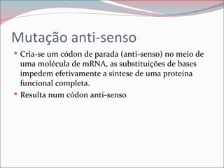 Mutação anti-senso
 Cria-se um códon de parada (anti-senso) no meio de
  uma molécula de mRNA, as substituições de bases
  impedem efetivamente a síntese de uma proteína
  funcional completa.
 Resulta num códon anti-senso
 