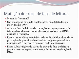 Mutação de troca de fase de leitura
 Mutação frameshift
 Um ou alguns pares de nucleotídeos são deletados ou
  inseridos no DNA
 Altera a fase de leitura da tradução, no agrupamento de
  três nucleotídeos reconhecidos como códons de tRNA
  durante a tradução.
 Resulta numa longa seqüência de aminoácidos alterada e
  produção de proteínas inativadora do gene que sofreu a
  mutação até o encontro com um códon anti-senso.
 Essas substituições de bases de troca de fase de leitura
  podem ocorrer espontaneamente durante a replicação do
  DNA.
 