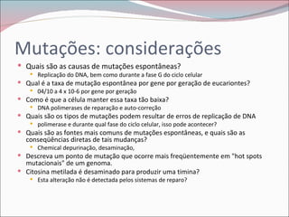 Mutações: considerações
 Quais são as causas de mutações espontâneas?
     Replicação do DNA, bem como durante a fase G do ciclo celular
 Qual é a taxa de mutação espontânea por gene por geração de eucariontes?
     04/10 a 4 x 10-6 por gene por geração
 Como é que a célula manter essa taxa tão baixa?
     DNA polimerases de reparação e auto-correção
 Quais são os tipos de mutações podem resultar de erros de replicação de DNA
     polimerase e durante qual fase do ciclo celular, isso pode acontecer?
 Quais são as fontes mais comuns de mutações espontâneas, e quais são as
  conseqüências diretas de tais mudanças?
     Chemical depurinação, desaminação,
 Descreva um ponto de mutação que ocorre mais freqüentemente em "hot spots
  mutacionais" de um genoma.
 Citosina metilada é desaminado para produzir uma timina?
     Esta alteração não é detectada pelos sistemas de reparo?
 