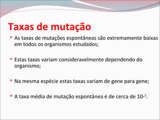 Taxas de mutação
 As taxas de mutações espontâneas são extremamente baixas
 em todos os organismos estudados;

 Estas taxas variam consideravelmente dependendo do
 organismo;

 Na mesma espécie estas taxas variam de gene para gene;

 A taxa média de mutação espontânea é de cerca de 10-5.
 