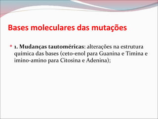 Bases moleculares das mutações
 1. Mudanças tautoméricas: alterações na estrutura
 química das bases (ceto-enol para Guanina e Timina e
 imino-amino para Citosina e Adenina);
 