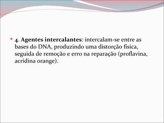  4. Agentes intercalantes: intercalam-se entre as
 bases do DNA, produzindo uma distorção física,
 seguida de remoção e erro na reparação (proflavina,
 acridina orange).
 