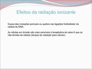 Efeitos da radiação ionizante

Causa das mutações pontuais ou quebra nas ligações fosfodiéster da
cadeia do DNA.

As células em divisão são mais sensíveis à terapêutica de raios-X que os
não-divisão de células (terapia de radiação para câncer).
 
