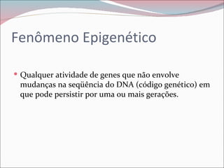 Fenômeno Epigenético

 Qualquer atividade de genes que não envolve
 mudanças na seqüência do DNA (código genético) em
 que pode persistir por uma ou mais gerações.
 