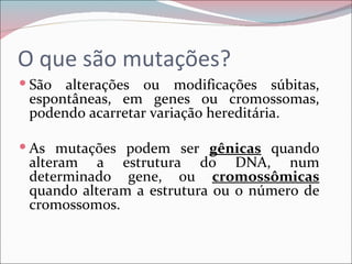 O que são mutações?
 São alterações ou modificações súbitas,
 espontâneas, em genes ou cromossomas,
 podendo acarretar variação hereditária.

 As mutações podem ser gênicas quando
 alteram a estrutura do DNA, num
 determinado gene, ou cromossômicas
 quando alteram a estrutura ou o número de
 cromossomos.
 