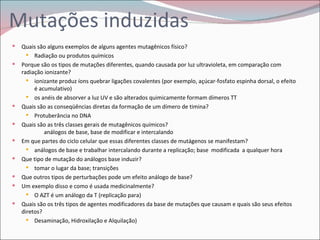 Mutações induzidas
   Quais são alguns exemplos de alguns agentes mutagênicos físico?
       Radiação ou produtos químicos
   Porque são os tipos de mutações diferentes, quando causada por luz ultravioleta, em comparação com
    radiação ionizante?
       ionizante produz íons quebrar ligações covalentes (por exemplo, açúcar-fosfato espinha dorsal, o efeito
         é acumulativo)
       os anéis de absorver a luz UV e são alterados quimicamente formam dímeros TT
   Quais são as conseqüências diretas da formação de um dímero de timina?
       Protuberância no DNA
   Quais são as três classes gerais de mutagênicos químicos?
             análogos de base, base de modificar e intercalando
   Em que partes do ciclo celular que essas diferentes classes de mutágenos se manifestam?
       análogos de base e trabalhar intercalando durante a replicação; base modificada a qualquer hora
   Que tipo de mutação do análogos base induzir?
       tomar o lugar da base; transições
   Que outros tipos de perturbações pode um efeito análogo de base?
   Um exemplo disso e como é usada medicinalmente?
       O AZT é um análogo da T (replicação para)
   Quais são os três tipos de agentes modificadores da base de mutações que causam e quais são seus efeitos
    diretos?
       Desaminação, Hidroxilação e Alquilação)
 
