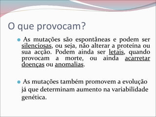 O que provocam?
     As mutações são espontâneas e podem ser
     silenciosas, ou seja, não alterar a proteína ou
     sua acção. Podem ainda ser letais, quando
     provocam a morte, ou ainda acarretar
     doenças ou anomalias.

     As mutações também promovem a evolução
     já que determinam aumento na variabilidade
     genética.
 