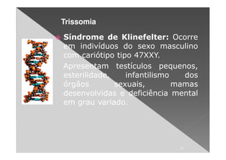 Trissomia

Síndrome de Klinefelter: Ocorre
em indivíduos do sexo masculino
com cariótipo tipo 47XXY.
Apresentam testículos pequenos,
esterilidade,    infantilismo   dos
órgãos        sexuais,        mamas
desenvolvidas e deficiência mental
em grau variado.




                              11
 