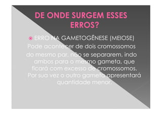 DE ONDE SURGEM ESSES
         ERROS?
   ERRO NA GAMETOGÊNESE (MEIOSE)
Pode acontecer de dois cromossomos
do mesmo par, não se separarem, indo
  ambos para o mesmo gameta, que
 ficará com excesso de cromossomos.
Por sua vez o outro gameta apresentará
          quantidade menor.
 