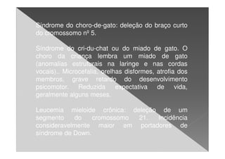 Síndrome do choro-de-gato: deleção do braço curto
do cromossomo nº 5.

Síndrome do cri-du-chat ou do miado de gato. O
choro da criança lembra um miado de gato
(anomalias estruturais na laringe e nas cordas
vocais).. Microcefalia, orelhas disformes, atrofia dos
membros, grave retardo do desenvolvimento
psicomotor.    Reduzida      expectativa   de     vida,
geralmente alguns meses.

Leucemia mieloide crônica: deleção de um
segmento    do    cromossomo 21.  Incidência
consideravelmente maior em portadores de
síndrome de Down.
 