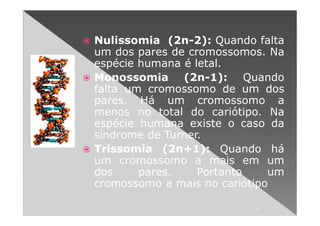 Nulissomia (2n-2): Quando falta
um dos pares de cromossomos. Na
espécie humana é letal.
Monossomia (2n-1): Quando
falta um cromossomo de um dos
pares. Há um cromossomo a
menos no total do cariótipo. Na
espécie humana existe o caso da
síndrome de Turner.
Trissomia (2n+1): Quando há
um cromossomo a mais em um
dos     pares.    Portanto    um
cromossomo a mais no cariótipo

                           7
 
