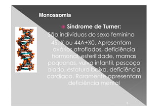 Monossomia

         Síndrome de Turner:
  São indivíduos do sexo feminino
   45, X ou 44A+X0. Apresentam
    ovários atrofiados, deficiência
   hormonal, esterilidade, mamas
  pequenas, vulva infantil, pescoço
  alado, estatura baixa, deficiência
  cardíaca. Raramente apresentam
          deficiência mental


                              8
 