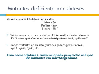 Mutantes deficiente por sinteses
Convenciona-se três letras minúsculas:
                             Lisina – lys¯
                            Prolina – pro ¯
                            Biotina - bio ¯

   Vários genes para mesma síntese: 1 letra maiúscula é adicionada
    Ex. 3 genes que afetam a síntese de triptofano: trpA, trpB e trpC

   Vários mutantes do mesmo gene: designados por números:
    trpA1, trpA2, trpA3, etc.

Essa nomenclatura é convencionada para todos os tipos
          de mutantes em microorganimos
 