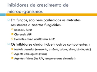 Inibidores de crescimento de
microorganismos
   Em fungos, são bem conhecidos os mutantes
    resistentes a acertos fungicidas:
     Benomil: benR
     Cloronel: chlR

     Corantes como acriflavina AcrR

   Os inibidores ainda incluem outros componentes :
     Metais pesados (mercúrio, arsênio, cobre, zinco, cálcio, etc.)
     Agentes biológicos (vírus)

     Agentes físicos (luz UV, temperaturas elevadas)
 