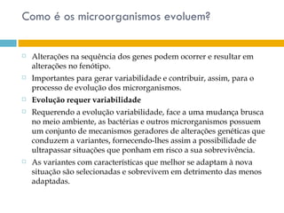 Como é os microorganismos evoluem?

   Alterações na sequência dos genes podem ocorrer e resultar em
    alterações no fenótipo.
   Importantes para gerar variabilidade e contribuir, assim, para o
    processo de evolução dos microrganismos.
   Evolução requer variabilidade
   Requerendo a evolução variabilidade, face a uma mudança brusca
    no meio ambiente, as bactérias e outros microrganismos possuem
    um conjunto de mecanismos geradores de alterações genéticas que
    conduzem a variantes, fornecendo-lhes assim a possibilidade de
    ultrapassar situações que ponham em risco a sua sobrevivência.
   As variantes com características que melhor se adaptam à nova
    situação são selecionadas e sobrevivem em detrimento das menos
    adaptadas.
 