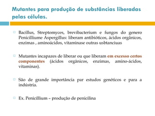 Mutantes para produção de substâncias liberadas
pelas células.

   Bacillus, Streptomyces, brevibacterium e fungos do genero
    Penicilliume Aspergillus: liberam antibióticos, ácidos orgânicos,
    enzimas , aminoácidos, vitaminase outras usbtanciuas

   Mutantes incapazes de liberar ou que liberam em excesso certos
    componentes (ácidos orgânicos, enzimas, amino-ácidos,
    vitaminas).

   São de grande importância par estudos genéticos e para a
    indústria.

   Ex. Penicillium – produção de penicilina
 