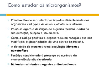 Como estudar os microrganismos?

   Primeiro têm de ser detectados isolados eficientemente dos
    organismos wild type e de outros mutantes sem interesse.
   Passa-se agora à descrição de algumas técnicas usadas na
    sua detecção, seleção e isolamento.
   Como o código genético é degenerado, há mutações que não
    modificam as propriedades de uma estirpe bacteriana.
   A detecção de mutantes numa população Mutantes
    auxotróficos
   Fenótipo condicionado à presença ou ausência da
    macromolécula não sintetizada
   Mutantes resistentes a agentes antimicrobianos
 