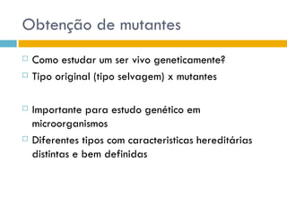 Obtenção de mutantes
   Como estudar um ser vivo geneticamente?
   Tipo original (tipo selvagem) x mutantes

   Importante para estudo genético em
    microorganismos
   Diferentes tipos com caracteristicas hereditárias
    distintas e bem definidas
 