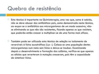 Quebra de resistência
   Esta técnica é importante na Quimioterapia, uma vez que, como é sabido,
    não se deve abusar dos antibióticos pois, como demonstrado nesta técnica,
    ao expor-se o antibiótico aos microrganismos de um modo sucessivo, vão-
    se eliminando os que não são resistentes, ficando apenas os que resistem,
    que poderão então crescer e multiplicar-se de uma forma mais eficaz.

   Também pode ser utilizada esta técnica de seleção no isolamento de
    reversíveis à lisina auxotróficos (Lys -). Coloca-se uma população destes
    microrganismos num meio sem lisina e deixa-se incubar. Examinando
    depois o desenvolvimento e formação das colônias, verifica-se que apenas
    as células que reverteram à mutação cresceram, pois têm a capacidade
    de sintetizar lisina.
 