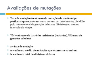 Avaliações de mutações
   Taxa de mutação é o número de mutações de um fenótipo
    particular que ocorreram numa cultura em crescimento, dividido
    pelo número total de gerações celulares (divisões) no mesmo
    intervalo de tempo.

   TM = número de bactérias resistentes (mutantes) /Número de
    gerações celulares

   a – taxa de mutação
   m – número médio de mutações que ocorreram na cultura
   N – número total de divisões celulares
 