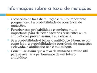 Informações sobre a taxa de mutações
   O conceito de taxa de mutação é muito importante
    porque nos dá a probabilidade de ocorrência de
    mutações.
   Perceber esta probabilidade é também muito
    importante para detectar bactérias resistentes a um
    antibiótico e prever, assim, a sua eficácia.
   Se a probabilidade é baixa, o antibiótico é bom, se por
    outro lado, a probabilidade de ocorrência de mutações
    é elevada, o antibiótico não é muito bom.
   Conclui-se assim que a taxa de mutação é muito útil
    para se avaliar a performance de um futuro
    antibiótico.
 