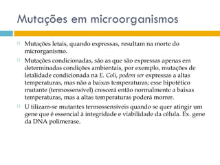 Mutações em microorganismos
   Mutações letais, quando expressas, resultam na morte do
    microrganismo.
   Mutações condicionadas, são as que são expressas apenas em
    determinadas condições ambientais, por exemplo, mutações de
    letalidade condicionada na E. Coli, podem ser expressas a altas
    temperaturas, mas não a baixas temperaturas; esse hipotético
    mutante (termossensível) crescerá então normalmente a baixas
    temperaturas, mas a altas temperaturas poderá morrer.
   U tilizam-se mutantes termossensíveis quando se quer atingir um
    gene que é essencial à integridade e viabilidade da célula. Ex. gene
    da DNA polimerase.
 