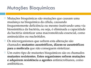 Mutações Bioquímicas
   Mutações bioquímicas são mutações que causam uma
    mudança na bioquímica da célula, causando
    frequentemente deficiência ou mesmo inativando uma via
    biossintética da bactéria, ou seja, é eliminada a capacidade
    da bactéria sintetizar uma macromolécula essencial, como
    aminoácidos ou nucleótidos.
   Os microrganismos que sofrem esta alteração são
    chamados mutantes auxotróficos, dizem-se auxotróficos
    para a molécula que não conseguem sintetizar.
   Um outro tipo de mutantes bioquímicos são os chamados
    mutantes resistentes. Estes organismos sofrem mutações
    e adquirem resistência a agentes antimicrobianos, como
    antibióticos.
 