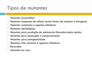 Tipos de mutantes
   Mutantes auxotróficos
   Mutantes incapazes de utilizar certas fontes de carbono e nitrogenio
   Mutantes resistentes a agentes inibidores
   Mutantes morfológicos
   Mutantes para produção de substancias liberadas pelas celulas
   Mutantes para locomoção e comportamento
   Mutantes para patogenicidade
   Mutantes mais sensíveis a agentes inibidores
   Reversões
   Mutantes em vírus
 