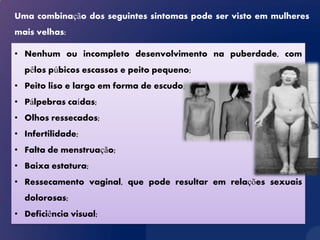 Uma combinação dos seguintes sintomas pode ser visto em mulheres
mais velhas:

• Nenhum ou incompleto desenvolvimento na puberdade, com
  pêlos púbicos escassos e peito pequeno;
• Peito liso e largo em forma de escudo;
• Pálpebras caídas;
• Olhos ressecados;
• Infertilidade;
• Falta de menstruação;
• Baixa estatura;
• Ressecamento vaginal, que pode resultar em relações sexuais
  dolorosas;
• Deficiência visual;
 