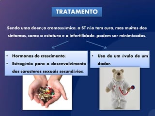 TRATAMENTO

Sendo uma doença cromossómica, a ST não tem cura, mas muitos dos
sintomas, como a estatura e a infertilidade, podem ser minimizados.



• Hormonas de crescimento;              • Uso de um óvulo de um
• Estrogénio para o desenvolvimento        dador.
  dos caracteres sexuais secundários.
 