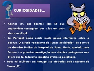 CURIOSIDADES…


• Apenas     40%   das   doentes   com   ST   que
  engravidam conseguem dar à luz um bebé
  vivo e saudável;
• Em Portugal ainda existe muito pouca informação sobre a
  doença. O estudo “Síndroma de Turner Revisitado”, do Serviço
  de Genética Médica do Hospital de Santa Maria, apoiado pela
  Serono, é a primeira investigação com doentes portugueses com
  ST em que foi feita uma completa avaliação psicológica;
• Duas mil mulheres em Portugal são afectadas pelo síndrome de
  Turner (ST).
 
