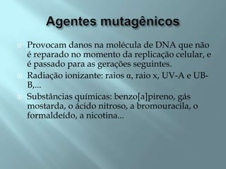    Provocam danos na molécula de DNA que não
    é reparado no momento da replicação celular, e
    é passado para as gerações seguintes.
   Radiação ionizante: raios α, raio x, UV-A e UB-
    B,...
   Substâncias químicas: benzo[a]pireno, gás
    mostarda, o ácido nitroso, a bromouracila, o
    formaldeído, a nicotina...
 