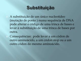    A substituição de um único nucleotídeo
    (mutação de ponto ) numa sequência de DNA
    pode alterar o código de uma trinca de bases e
    levar à substituição de uma trinca de bases por
    outra.
   Consequências: pode levar a um códon de
    outro aminoácido, a um códon stop ou a um
    outro códon do mesmo aminoácido.
 