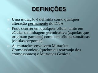    Uma mutação é definida como qualquer
    alteração permanente do DNA.
   Pode ocorrer em qualquer célula, tanto em
    células da linhagem germinativa (aquelas que
    originam gametas) como em células somáticas
    (células corporais).
   As mutações envolvem Mutações
    Cromossômicas (quebra ou rearranjo dos
    cromossomos) e Mutações Gênicas.
 