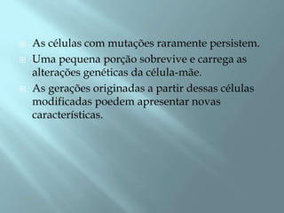    As células com mutações raramente persistem.
   Uma pequena porção sobrevive e carrega as
    alterações genéticas da célula-mãe.
   As gerações originadas a partir dessas células
    modificadas poedem apresentar novas
    características.
 