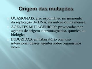    OCASIONAIS: erro espontâneo no momento
    da replicação do DNA, na mitose ou na meiose.
   AGENTES MUTAGÊNICOS: provocadas por
    agentes de origem eletromagnética, química ou
    biológica.
   INDUZIDAS: em laboratório com uso
    intencional desses agentes sobre organismos
    vivos.
 