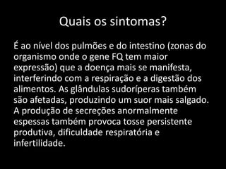 Quais os sintomas?
É ao nível dos pulmões e do intestino (zonas do
organismo onde o gene FQ tem maior
expressão) que a doença mais se manifesta,
interferindo com a respiração e a digestão dos
alimentos. As glândulas sudoríperas também
são afetadas, produzindo um suor mais salgado.
A produção de secreções anormalmente
espessas também provoca tosse persistente
produtiva, dificuldade respiratória e
infertilidade.
 