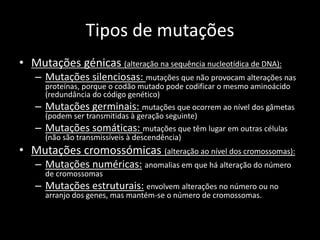 Tipos de mutações
• Mutações génicas (alteração na sequência nucleotídica de DNA):
– Mutações silenciosas: mutações que não provocam alterações nas
proteínas, porque o codão mutado pode codificar o mesmo aminoácido
(redundância do código genético)
– Mutações germinais: mutações que ocorrem ao nível dos gâmetas
(podem ser transmitidas à geração seguinte)
– Mutações somáticas: mutações que têm lugar em outras células
(não são transmissíveis à descendência)
• Mutações cromossómicas (alteração ao nível dos cromossomas):
– Mutações numéricas: anomalias em que há alteração do número
de cromossomas
– Mutações estruturais: envolvem alterações no número ou no
arranjo dos genes, mas mantém-se o número de cromossomas.
 