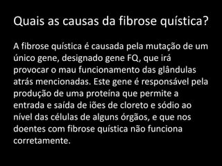 Quais as causas da fibrose quística?
A fibrose quística é causada pela mutação de um
único gene, designado gene FQ, que irá
provocar o mau funcionamento das glândulas
atrás mencionadas. Este gene é responsável pela
produção de uma proteína que permite a
entrada e saída de iões de cloreto e sódio ao
nível das células de alguns órgãos, e que nos
doentes com fibrose quística não funciona
corretamente.
 
