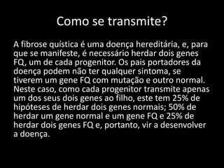 Como se transmite?
A fibrose quística é uma doença hereditária, e, para
que se manifeste, é necessário herdar dois genes
FQ, um de cada progenitor. Os pais portadores da
doença podem não ter qualquer sintoma, se
tiverem um gene FQ com mutação e outro normal.
Neste caso, como cada progenitor transmite apenas
um dos seus dois genes ao filho, este tem 25% de
hipóteses de herdar dois genes normais; 50% de
herdar um gene normal e um gene FQ e 25% de
herdar dois genes FQ e, portanto, vir a desenvolver
a doença.
 