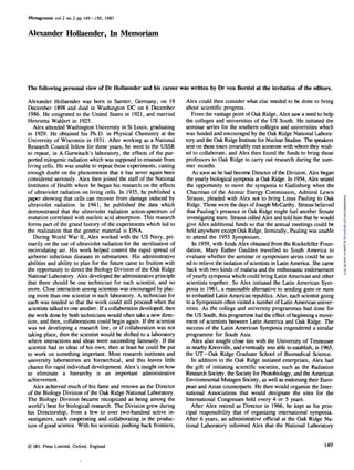 Mutagenesis vol.2 no.2 pp. 149-150, 1987
Alexander Hollaender, In Memoriam
The following personal view of Dr Hollaender and his career was written by Dr von Borstel at the invitation of the editors.
Alexander Hollaender was born in Samter, Germany, on 19
December 1898 and died in Washington DC on 6 December
1986. He emigrated to the United States in 1921, and married
Henrietta Wahlert in 1925.
Alex attended Washington University in St Louis, graduating
in 1929. He obtained his Ph.D. in Physical Chemistry at the
University of Wisconsin in 1931. After working as a National
Research Council fellow for three years, he went to the USSR
to repeat, in A.Gurwitsch's laboratory, the effects of the pur-
ported mitogenic radiation which was supposed to emanate from
living cells. He was unable to repeat these experiments, casting
enough doubt on the phenomenon that it has never again been
considered seriously. Alex then joined the staff of the National
Institutes of Health where he began his research on the effects
of ultraviolet radiation on living cells. In 1935, he published a
paper showing that cells can recover from damage induced by
ultraviolet radiation. In 1941, he published the data which
demonstrated that the ultraviolet radiation action-spectrum of
mutation correlated with nucleic acid absorption. This research
forms part of the grand history of the experiments which led to
the realization that the genetic material is DNA.
During World War n, Alex worked with the US Navy, pri-
marily on the use of ultraviolet radiation for the sterilization of
recirculating air. His work helped control the rapid spread of
airborne infectious diseases in submarines. His administrative
abilities and ability to plan for the future came to fruition with
the opportunity to direct the Biology Division of the Oak Ridge
National Laboratory. Alex developed the administrative principle
that there should be one technician for each scientist, and no
more. Close interaction among scientists was encouraged by plac-
ing more than one scientist in each laboratory. A technician for
each was needed so that the work could still proceed when the
scientists talked to one another. If a collaboration developed, then
the work done by both technicians would often take a new direc-
tion, and then, collaborations could begin again. If the scientist
was not developing a research line, or if collaboration was not
taking place, then the scientist would be shifted to a laboratory
where interactions and ideas were succeeding famously. If the
scientist had no ideas of his own, then at least he could be put
to work on something important. Most research institutes and
university laboratories are hierarchical, and this leaves little
chance for rapid individual development. Alex's insight on how
to eliminate a hierarchy is an important administrative
achievement.
Alex achieved much of his fame and renown as the Director
of the Biology Division of the Oak Ridge National Laboratory.
The Biology Division became recognized as being among the
world's best for biological research. The Division grew during
his Directorship, from a few to over two-hundred active in-
vestigators, each cooperating and collaborating in the produc-
tion of good science. With his scientists pushing back frontiers,
Alex could then consider what else needed to be done to bring
about scientific progress.
From the vantage point of Oak Ridge, Alex saw a need to help
the colleges and universities of the US South. He initiated the
seminar series for the southern colleges and universities which
was funded and encouraged by the Oak Ridge National Labora-
tory and the Oak Ridge Institute for Nuclear Studies. The speakers
sent on these tours invariably met someone with whom they wish-
ed to collaborate, and Alex then found the funds to bring these
professors to Oak Ridge to carry out research during the sum-
mer months.
As soon as he had become Director of the Division, Alex began
the yearly biological symposia at Oak Ridge. In 1954, Alex seized
the opportunity to move the symposia to Gatlinburg when the
Chairman of the Atomic Energy Commission, Admiral Lewis
Strauss, pleaded with Alex not to bring Linus Pauling to Oak
Ridge. Those were the days of Joseph McCarthy. Strauss believed
that Pauling's presence in Oak Ridge might fuel another Senate
investigating team. Strauss called Alex and told him that he would
give Alex additional funds so that the annual meetings could be
held anywhere except Oak Ridge. Ironically, Pauling was unable
to attend the 1955 Symposium.
In 1959, with funds Alex obtained from the Rockefeller Foun-
dation, Mary Esther Gaulden travelled to South America to
evaluate whether the seminar or symposium series could be us-
ed to relieve the isolation of scientists in Latin America. She came
back with two kinds of malaria and the enthusiastic endorsement
of yearly symposia which could bring Latin American and other
scientists together. So Alex initiated the Latin American Sym-
posia in 1961, a reasonable alternative to sending guns or nuns
to embattled Latin American republics. Also, each scientist going
to a Symposium often visited a number of Latin American univer-
sities. As the college and university programmes had done for
the US South, this programme had the effect of beginning a move-
ment of scientists between Latin America and Oak Ridge. The
success of the Latin American Symposia engendered a similar
programme for South Asia.
Alex also sought close ties with the University of Tennessee
in nearby Knoxville, and eventually was able to establish, in 1965,
the UT-Oak Ridge Graduate School of Biomedical Science.
In addition to the Oak Ridge initiated enterprises, Alex had
the gift of initiating scientific societies, such as the Radiation
Research Society, the Society for Photobiology, and the American
Environmental Mutagen Society, as well as endorsing their Euro-
pean and Asian counterparts. He then would organize the Inter-
national Associations that would designate the sites for the
International Congresses held every 4 or 5 years.
After Alex retired as Director in 1966, he kept as his prin-
cipal responsibility that of organizing international symposia.
After 6 years, an administrative official at the Oak Ridge Na-
tional Laboratory informed Alex that the National Laboratory
© IRL Press Limited, Oxford, England 149
byguestonJune29,2013pdf.highwire.orgDownloadedfrom
 