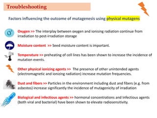 Factors influencing the outcome of mutagenesis using physical mutagens
Oxygen >> The interplay between oxygen and ionising radiation continue from
irradiation to post-irradiation storage
Moisture content >> Seed moisture content is important.
Temperature >> preheating of cell lines has been shown to increase the incidence of
mutation events.
Other physical ionizing agents >> The presence of other unintended agents
(electromagnetic and ionizing radiation) increase mutation frequencies.
Dust and fibers >> Particles in the environment including dust and fibers (e.g. from
asbestos) increase significantly the incidence of mutagenicity of irradiation
Biological and infectious agents >> hormonal concentrations and Infectious agents
(both viral and bacterial) have been shown to elevate radiosensitivity.
Troubleshooting
 